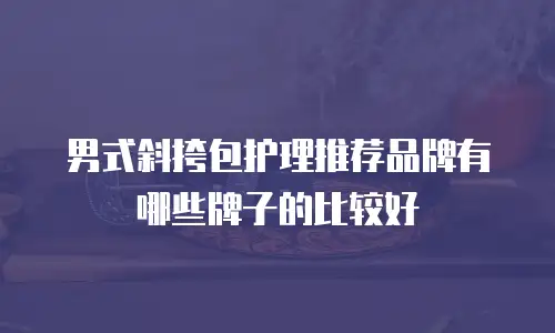 男式斜挎包护理推荐品牌有哪些牌子的比较好