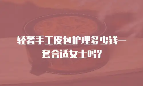 轻奢手工皮包护理多少钱一套合适女士吗？