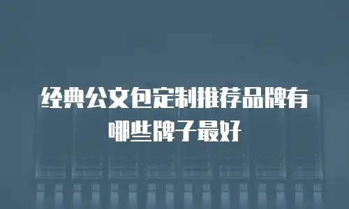 经典公文包定制推荐品牌有哪些牌子最好