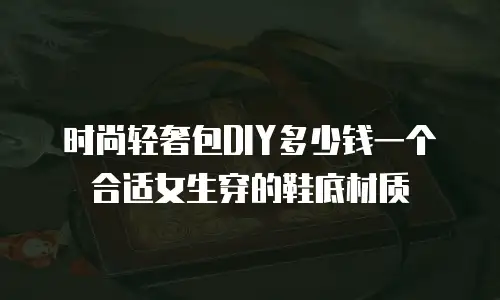 时尚轻奢包DIY多少钱一个合适女生穿的鞋底材质