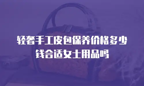 轻奢手工皮包保养价格多少钱合适女士用品吗