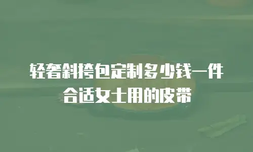 轻奢斜挎包定制多少钱一件合适女士用的皮带