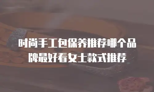 时尚手工包保养推荐哪个品牌最好看女士款式推荐