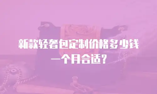 新款轻奢包定制价格多少钱一个月合适？