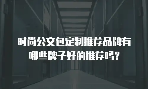 时尚公文包定制推荐品牌有哪些牌子好的推荐吗？