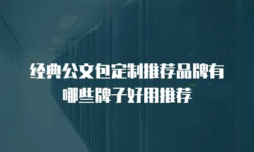 经典公文包定制推荐品牌有哪些牌子好用推荐
