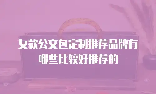 女款公文包定制推荐品牌有哪些比较好推荐的