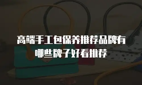 高端手工包保养推荐品牌有哪些牌子好看推荐