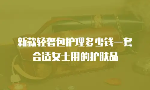 新款轻奢包护理多少钱一套合适女士用的护肤品