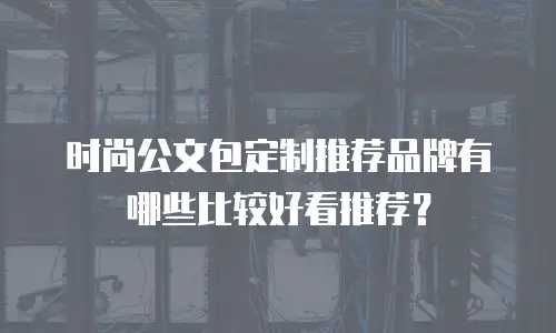 时尚公文包定制推荐品牌有哪些比较好看推荐？