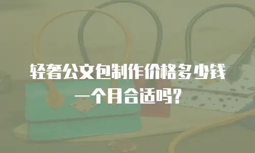 轻奢公文包制作价格多少钱一个月合适吗？