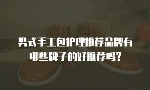 男式手工包护理推荐品牌有哪些牌子的好推荐吗？