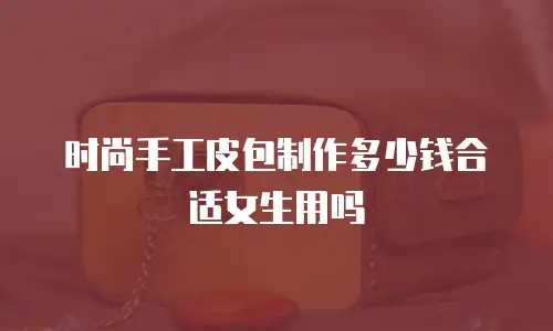 时尚手工皮包制作多少钱合适女生用吗