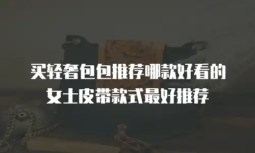买轻奢包包推荐哪款好看的女士皮带款式最好推荐
