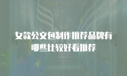 女款公文包制作推荐品牌有哪些比较好看推荐