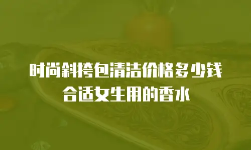时尚斜挎包清洁价格多少钱合适女生用的香水