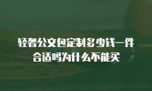 轻奢公文包定制多少钱一件合适吗为什么不能买