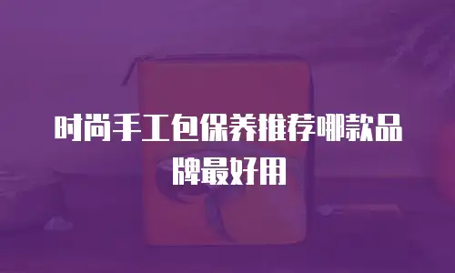 时尚手工包保养推荐哪款品牌最好用