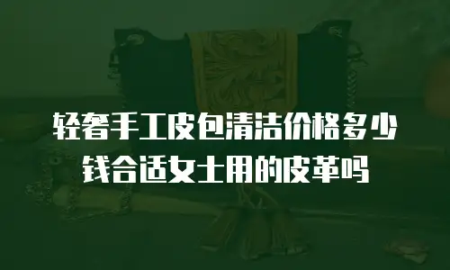 轻奢手工皮包清洁价格多少钱合适女士用的皮革吗