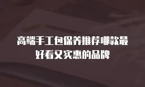 高端手工包保养推荐哪款最好看又实惠的品牌