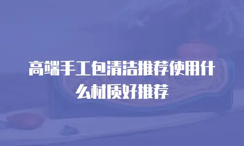 高端手工包清洁推荐使用什么材质好推荐
