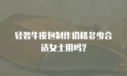 轻奢牛皮包制作价格多少合适女士用吗？