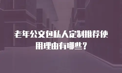 老年公文包私人定制推荐使用理由有哪些？
