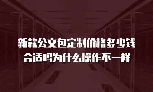 新款公文包定制价格多少钱合适吗为什么操作不一样