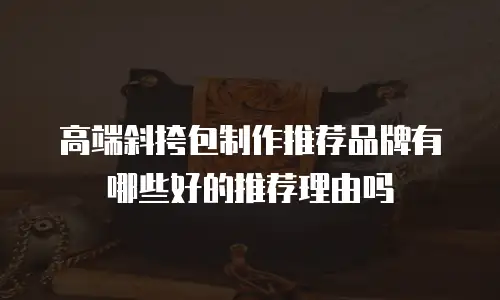 高端斜挎包制作推荐品牌有哪些好的推荐理由吗