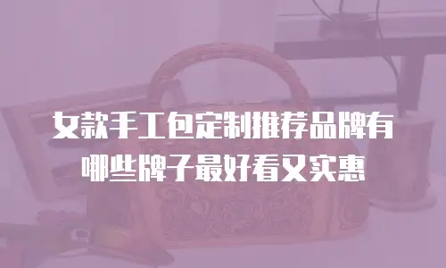 女款手工包定制推荐品牌有哪些牌子最好看又实惠