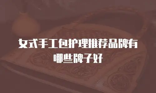 女式手工包护理推荐品牌有哪些牌子好