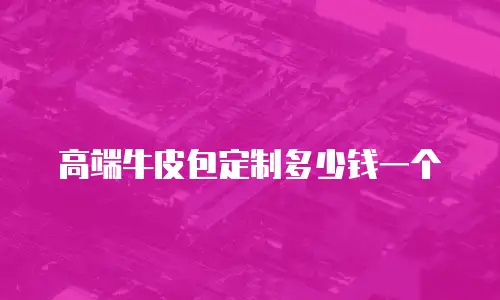 高端牛皮包定制多少钱一个