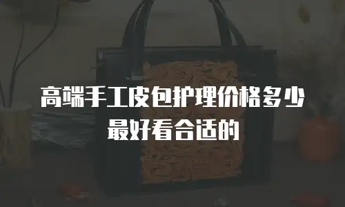 高端手工皮包护理价格多少最好看合适的