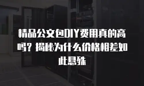 精品公文包DIY费用真的高吗？揭秘为什么价格相差如此悬殊