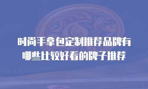 时尚手拿包定制推荐品牌有哪些比较好看的牌子推荐