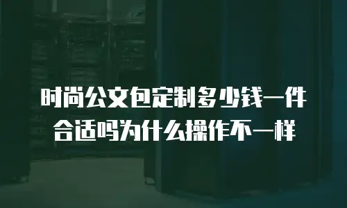 时尚公文包定制多少钱一件合适吗为什么操作不一样