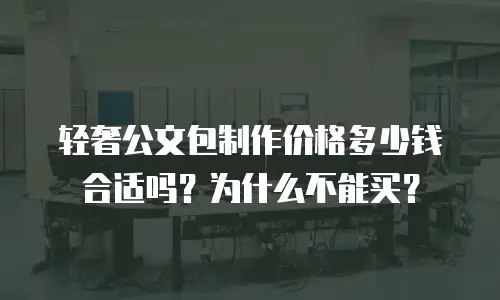 轻奢公文包制作价格多少钱合适吗？为什么不能买？