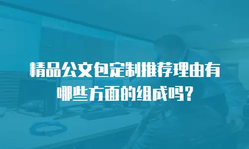 精品公文包定制推荐理由有哪些方面的组成吗？