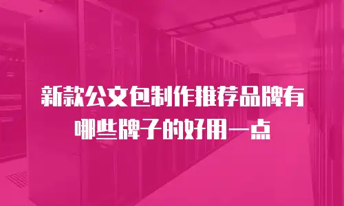 新款公文包制作推荐品牌有哪些牌子的好用一点