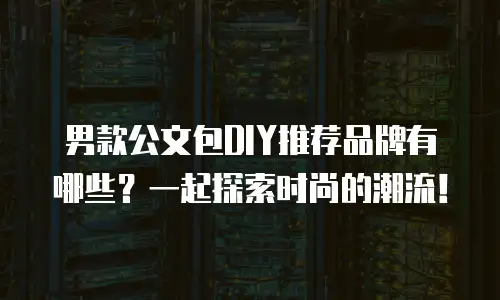 男款公文包DIY推荐品牌有哪些？一起探索时尚的潮流！
