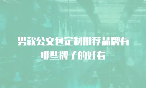 男款公文包定制推荐品牌有哪些牌子的好看