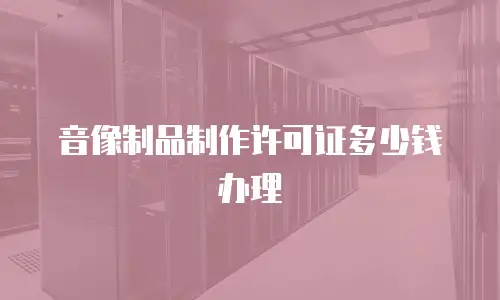 音像制品制作许可证多少钱办理