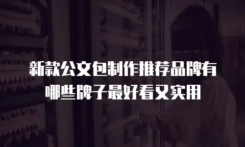 新款公文包制作推荐品牌有哪些牌子最好看又实用