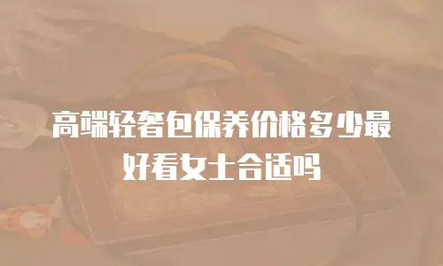 高端轻奢包保养价格多少最好看女士合适吗