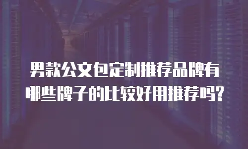 男款公文包定制推荐品牌有哪些牌子的比较好用推荐吗?