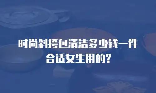 时尚斜挎包清洁多少钱一件合适女生用的？