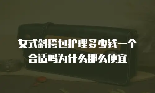 女式斜挎包护理多少钱一个合适吗为什么那么便宜