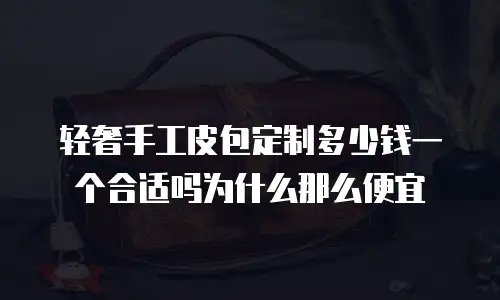 轻奢手工皮包定制多少钱一个合适吗为什么那么便宜