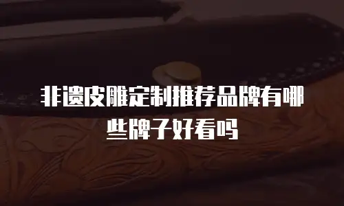 非遗皮雕定制推荐品牌有哪些牌子好看吗