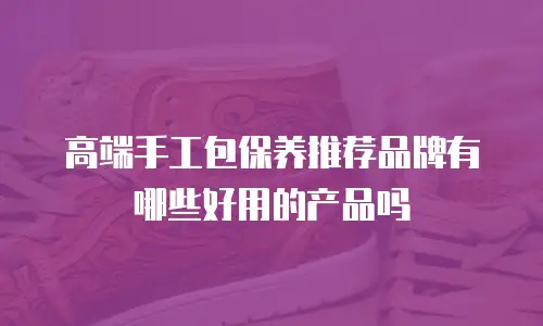 高端手工包保养推荐品牌有哪些好用的产品吗